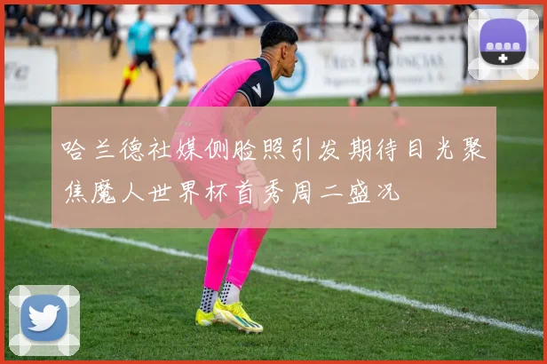 哈兰德社媒侧脸照引发期待目光聚焦魔人世界杯首秀周二盛况